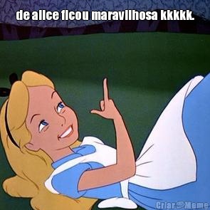 de alice ficou maravilhosa kkkkk. 