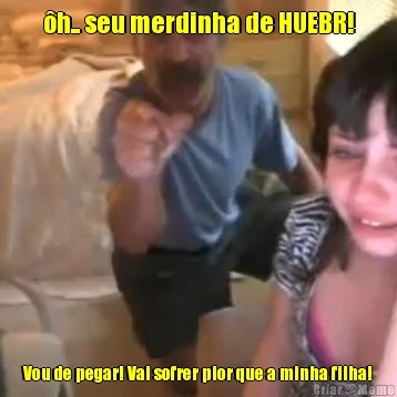 �h.. seu merdinha de HUEBR! Vou de pegar! Vai sofrer pior que a minha filha!