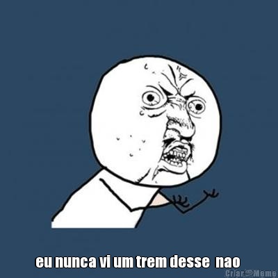  eu nunca vi um trem desse  nao 