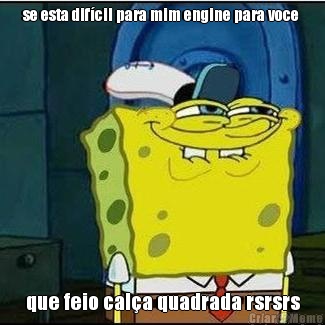 se esta dif�cil para mim engine para voce  que feio cal�a quadrada rsrsrs