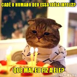 CAD� O HUMANO DEU ESSA ID�IA INFELIZ? QUE MAL EU FIZ A ELE?