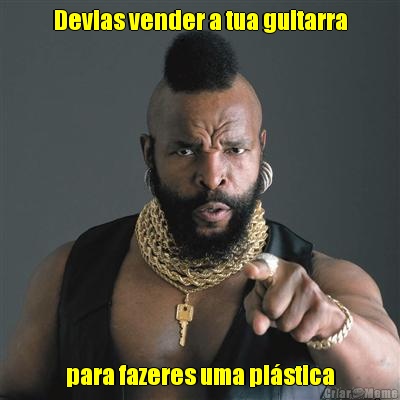 Devias vender a tua guitarra para fazeres uma pl�stica