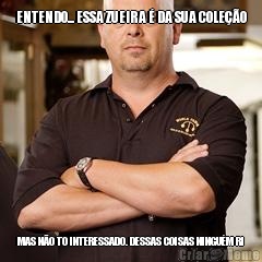 ENTENDO... ESSA ZUEIRA � DA SUA COLE��O MAS N�O TO INTERESSADO. DESSAS COISAS NINGU�M RI