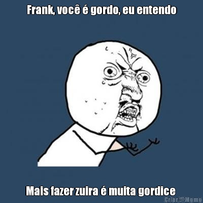 Frank, voc� � gordo, eu entendo Mais fazer zuira � muita gordice 