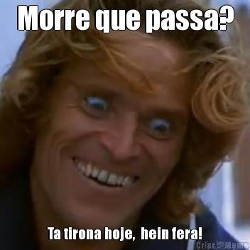 Morre que passa? Ta tirona hoje,  hein fera!