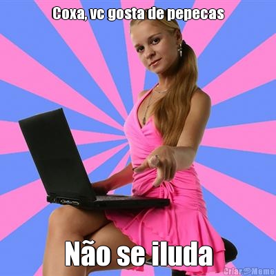 Coxa, vc gosta de pepecas N�o se iluda