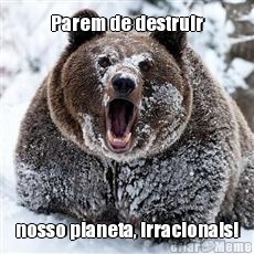 Parem de destruir nosso planeta, irracionais!