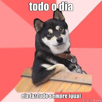 todo o dia ela faz tudo sempre igual