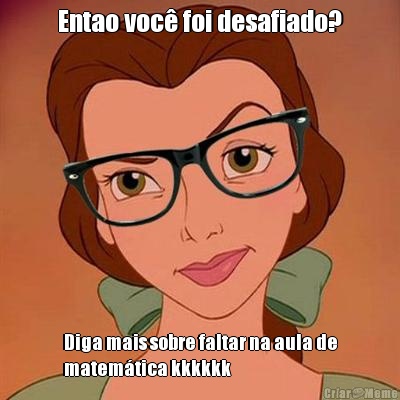 Entao voc� foi desafiado? Diga mais sobre faltar na aula de
matem�tica kkkkkk