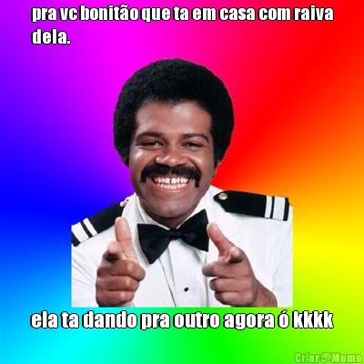 pra vc bonit�o que ta em casa com raiva
dela. ela ta dando pra outro agora � kkkk