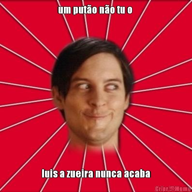 um put�o n�o tu o  luis a zueira nunca acaba