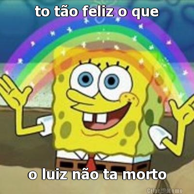 to t�o feliz o que o luiz n�o ta morto