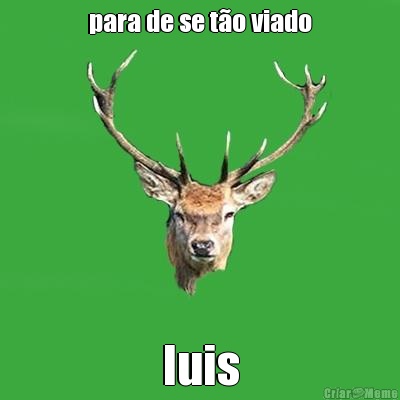 para de se t�o viado luis