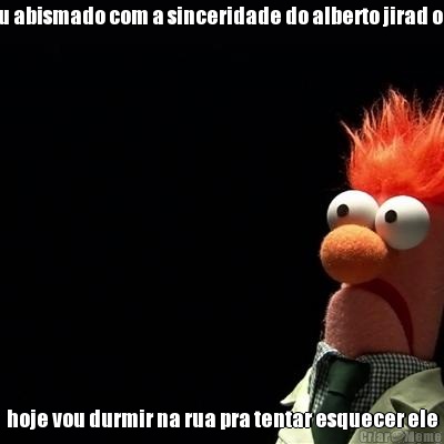 estou abismado com a sinceridade do alberto jirad oliver hoje vou durmir na rua pra tentar esquecer ele