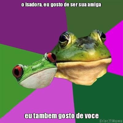 o isadora, eu gosto de ser sua amiga eu tambem gosto de voce