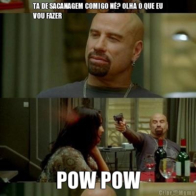 TA DE SACANAGEM COMIGO N�? OLHA O QUE EU
VOU FAZER POW POW