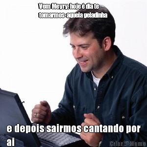 Vem Meyry, hoje � dia te
tomarmos  aquela geladinha e depois sairmos cantando por
ai