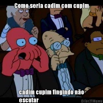 Como seria cadim com cupim cadim cupim fingindo n�o
escutar