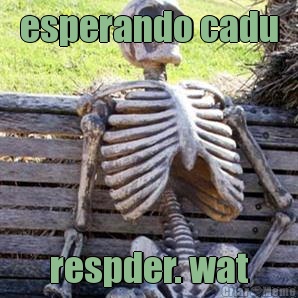 esperando cadu respder. wat