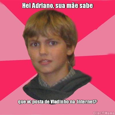 Hei Adriano, sua m�e sabe que vc posta de Viadinho na  Internet?