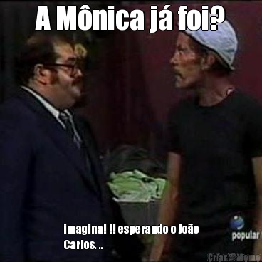 A M�nica j� foi? imagina! !! esperando o Jo�o
Carlos. ..