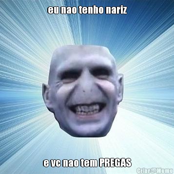 eu nao tenho nariz e vc nao tem PREGAS