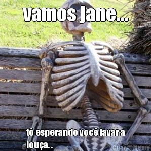 vamos jane... t� esperando voc� lavar a
lou�a. .