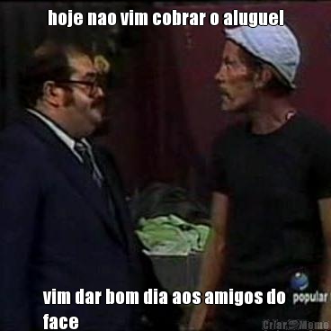 hoje nao vim cobrar o aluguel vim dar bom dia aos amigos do
face