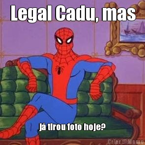 Legal Cadu, mas j� tirou foto hoje?