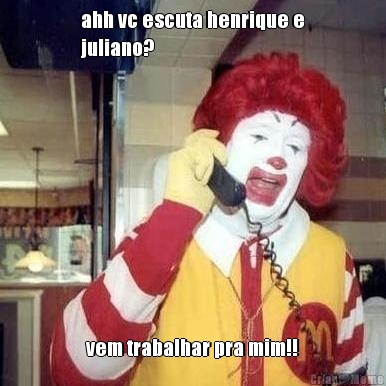 ahh vc escuta henrique e
juliano? vem trabalhar pra mim!!