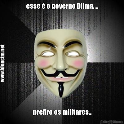 esse � o governo Dilma. ... prefiro os militares...