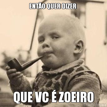 ENT�O QUER DIZER  QUE VC � ZOEIRO