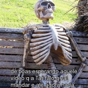  de boas esperando aquele
v�deo q a Tati falo q vai
mandar e at� agora nada
