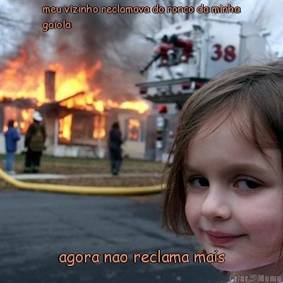 meu vizinho reclamava do ronco da minha
gaiola             agora nao reclama mais