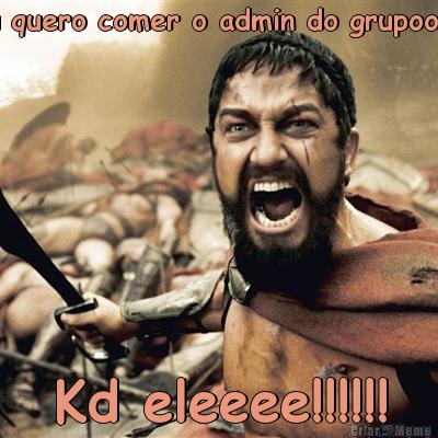 Eu quero comer o admin do grupoo!!!!! Kd eleeee!!!!!!