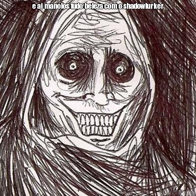 e ai manolos tudo beleza com o shadowlurker 