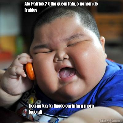 Alo Patrick? Olha quem fala, o nenem de
fraldas fica na tua, ta ligado carinha q mora
logo ali