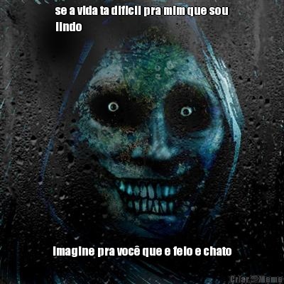 se a vida ta dificil pra mim que sou
lindo imagine pra voc� que e feio e chato