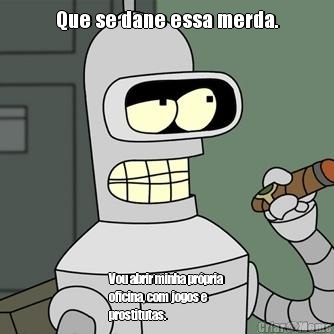 Que se dane essa merda. Vou abrir minha pr�pria
oficina, com jogos e
prostitutas.