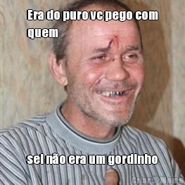 Era do puro vc pego com
quem sei n�o era um gordinho