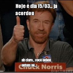 Hoje � dia !5/03... j�
acordou ah claro... voc� bebeu
ontem n�....