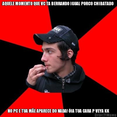 AQUELE MOMENTO QUE VC TA BERRANDO IGUAL PORCO CHIBATADO  NO PC E TUA M�E APARECE DO NADA! �IA TUA CARA P VEYA KK