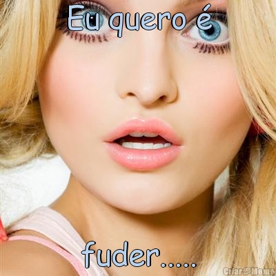 Eu quero � fuder.....