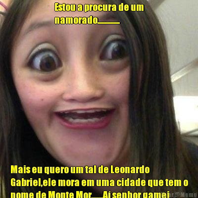 Estou a procura de um
namorado............... Mais eu quero um tal de Leonardo
Gabriel,ele mora em uma cidade que tem o
nome de Monte Mor........A� senhor gamei
nele...............