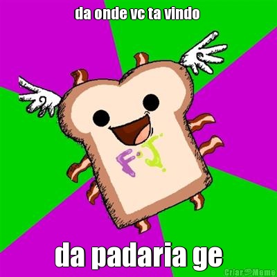 da onde vc ta vindo  da padaria ge