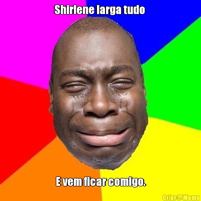 Shirlene larga tudo  E vem ficar comigo.