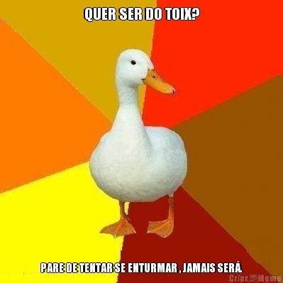 QUER SER DO TOIX? PARE DE TENTAR SE ENTURMAR , JAMAIS SER�.