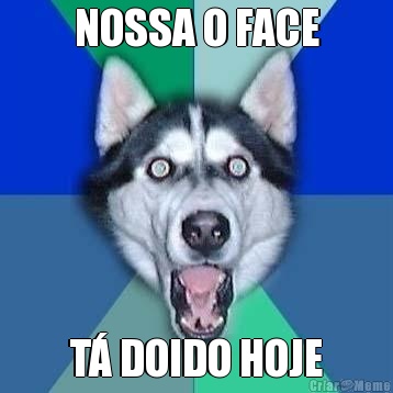NOSSA O FACE T� DOIDO HOJE