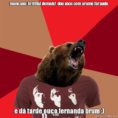 mano,sou  br00tal demais!  dou soco com arame farpado. e d� tarde ou�o fernanda brum ;)