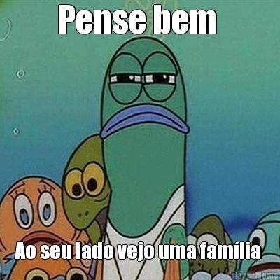 Pense bem  Ao seu lado vejo uma fam�lia 